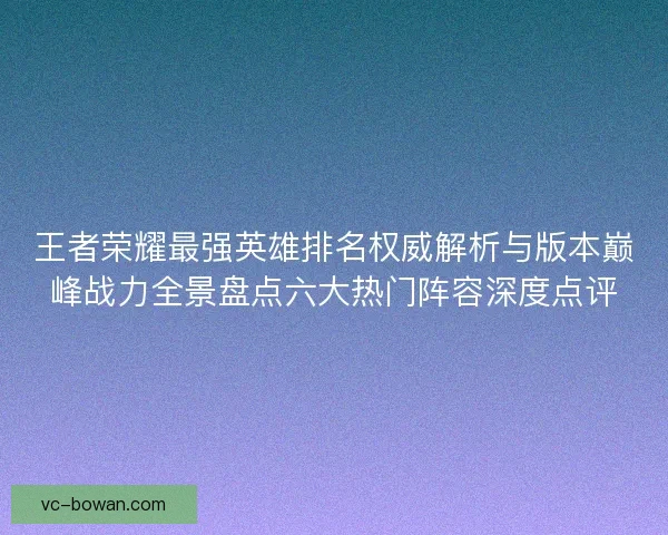 王者荣耀最强英雄排名权威解析与版本巅峰战力全景盘点六大热门阵容深度点评