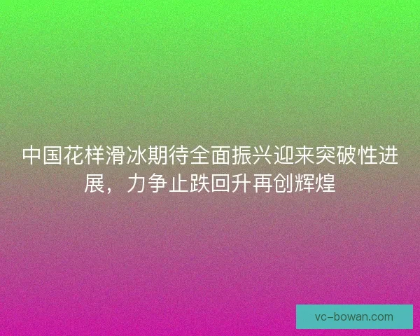 中国花样滑冰期待全面振兴迎来突破性进展,力争止跌回升再创辉煌 中国花样滑冰期待全面振兴迎来突破性进展,力争止跌回升再创辉煌