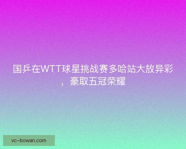 国乒在WTT球星挑战赛多哈站大放异彩，豪取五冠荣耀