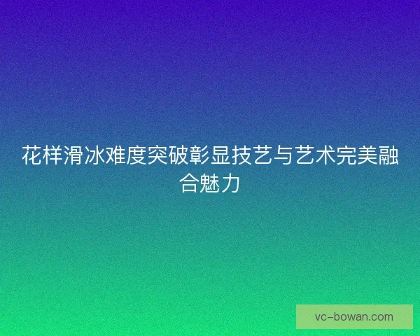 花样滑冰难度突破彰显技艺与艺术完美融合魅力