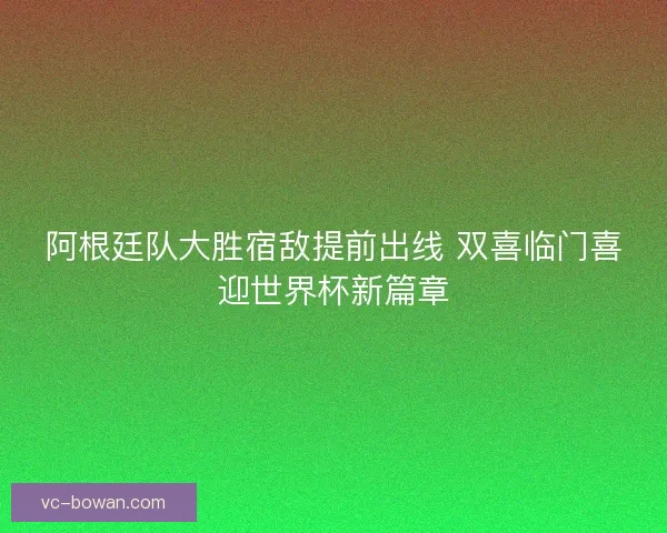 阿根廷队大胜宿敌提前出线 双喜临门喜迎世界杯新篇章