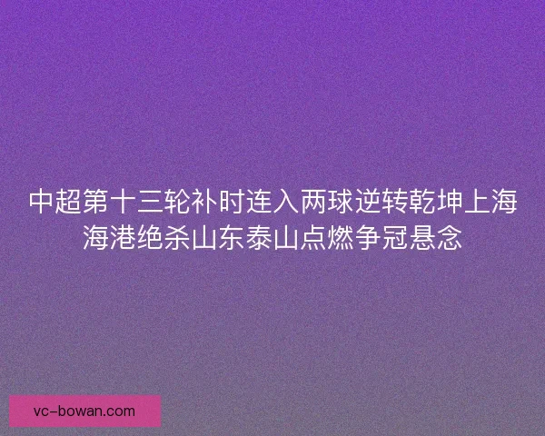 中超第十三轮补时连入两球逆转乾坤上海海港绝杀山东泰山点燃争冠悬念 中超第十三轮补时连入两球逆转乾坤上海海港绝杀山东泰山点燃争冠悬念