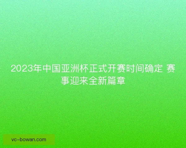 2023年中国亚洲杯正式开赛时间确定 赛事迎来全新篇章