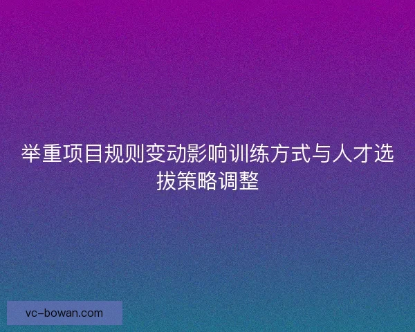 举重项目规则变动影响训练方式与人才选拔策略调整