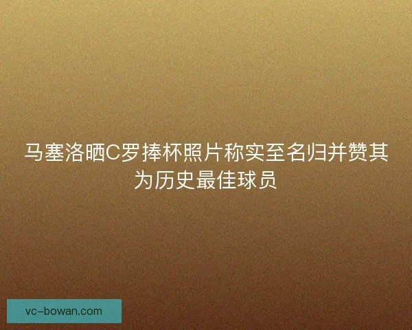 马塞洛晒C罗捧杯照片称实至名归并赞其为历史最佳球员