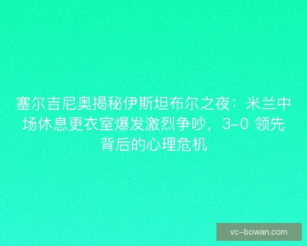 塞尔吉尼奥揭秘伊斯坦布尔之夜：米兰中场休息更衣室爆发激烈争吵，3-0 领先背后的心理危机