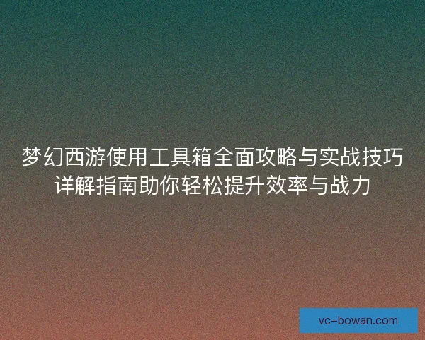 梦幻西游使用工具箱全面攻略与实战技巧详解指南助你轻松提升效率与战力