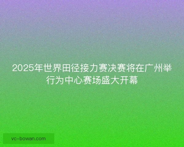 2025年世界田径接力赛决赛将在广州举行为中心赛场盛大开幕