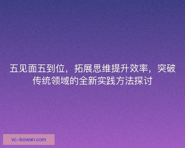 五见面五到位,拓展思维提升效率,突破传统领域的全新实践方法探讨 五见面五到位,拓展思维提升效率,突破传统领域的全新实践方法探讨