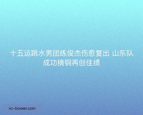 十五运跳水男团练俊杰伤愈复出 山东队成功摘铜再创佳绩 十五运跳水男团练俊杰伤愈复出 山东队成功摘铜再创佳绩